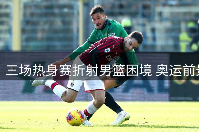 三场热身赛折射男篮困境 奥运前景黯淡阵容初现