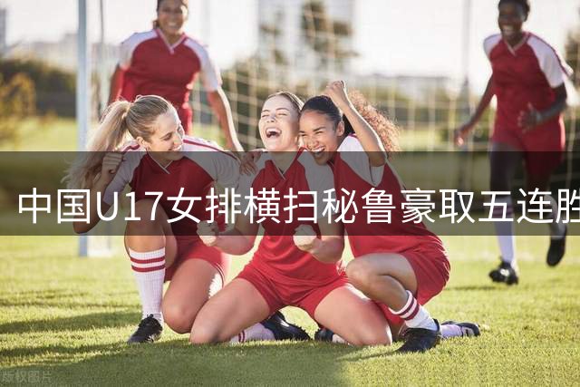 中国U17女排横扫秘鲁豪取五连胜 强势挺进世锦赛16强