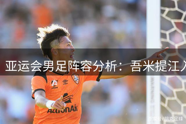 亚运会男足阵容分析：吾米提江入选存疑，超龄球员补强明显