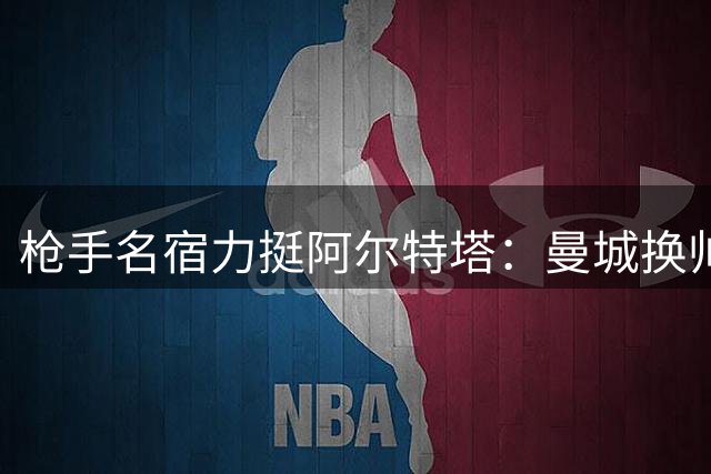 枪手名宿力挺阿尔特塔：曼城换帅恰是争冠良机