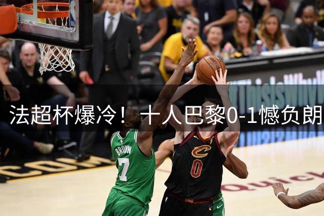 法超杯爆冷！十人巴黎0-1憾负朗斯错失桂冠