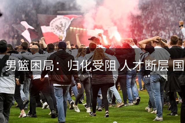 男篮困局：归化受阻 人才断层 国手征召难