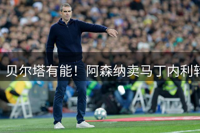 贝尔塔有能！阿森纳卖马丁内利转会费最终为7000万欧固定，无奖金